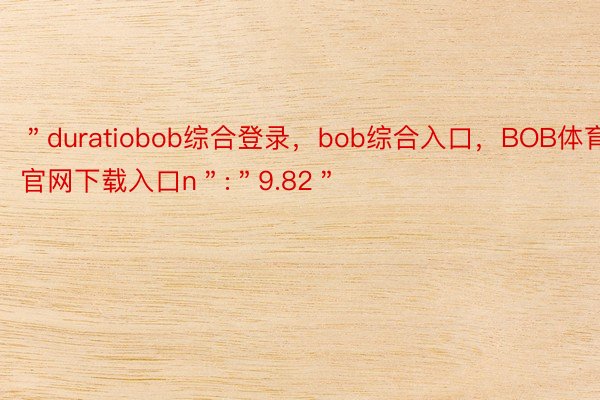 ＂duratiobob综合登录，bob综合入口，BOB体育官网下载入口n＂:＂9.82＂