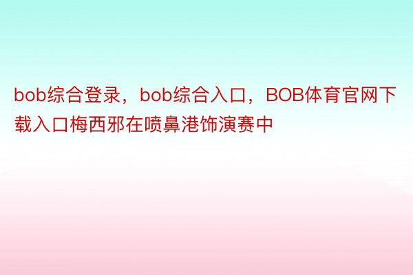 bob综合登录，bob综合入口，BOB体育官网下载入口梅西邪在喷鼻港饰演赛中
