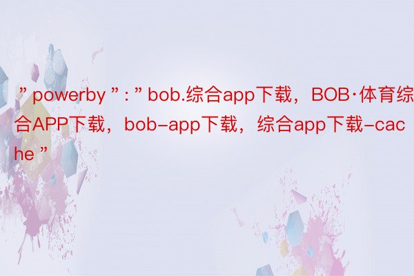 ＂powerby＂:＂bob.综合app下载，BOB·体育综合APP下载，bob-app下载，综合app下载-cache＂