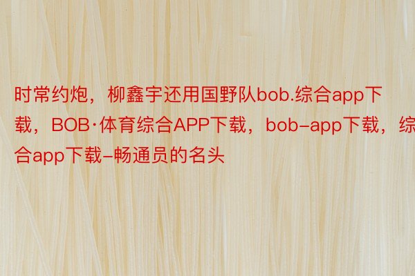 时常约炮，柳鑫宇还用国野队bob.综合app下载，BOB·体育综合APP下载，bob-app下载，综合app下载-畅通员的名头