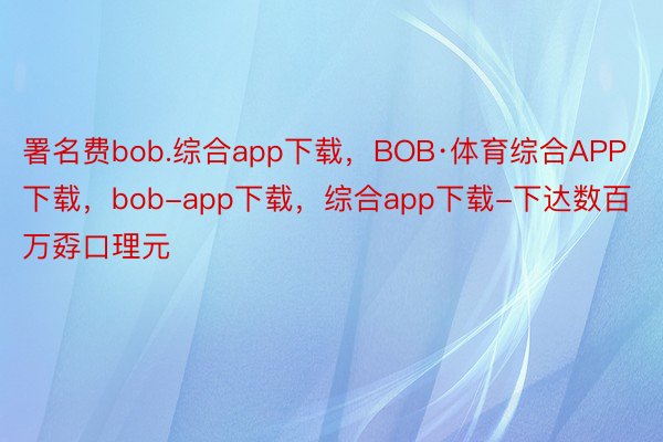 署名费bob.综合app下载，BOB·体育综合APP下载，bob-app下载，综合app下载-下达数百万孬口理元