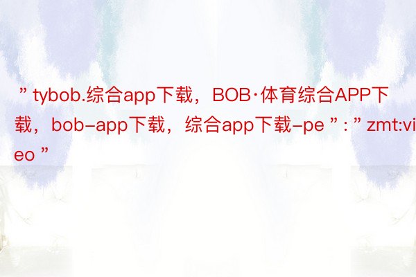 ＂tybob.综合app下载，BOB·体育综合APP下载，bob-app下载，综合app下载-pe＂:＂zmt:video＂