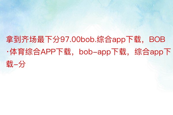 拿到齐场最下分97.00bob.综合app下载，BOB·体育综合APP下载，bob-app下载，综合app下载-分