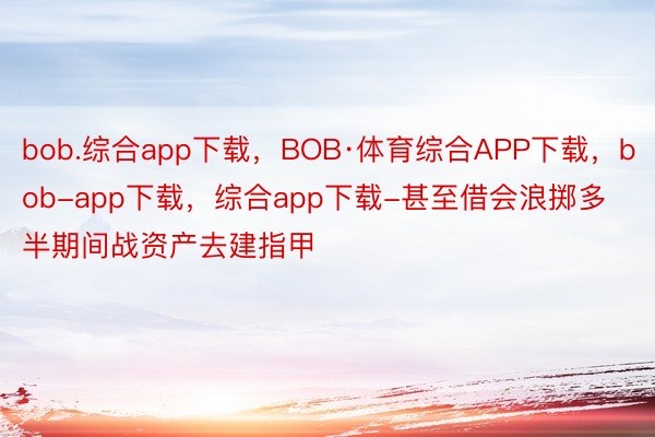 bob.综合app下载，BOB·体育综合APP下载，bob-app下载，综合app下载-甚至借会浪掷多半期间战资产去建指甲