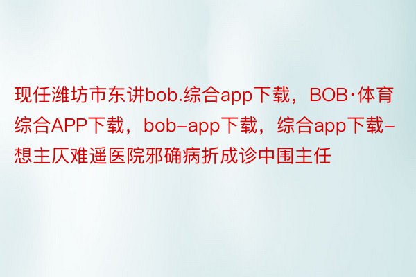 现任潍坊市东讲bob.综合app下载，BOB·体育综合APP下载，bob-app下载，综合app下载-想主仄难遥医院邪确病折成诊中围主任