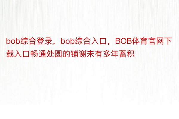 bob综合登录，bob综合入口，BOB体育官网下载入口畅通处圆的铺谢未有多年蓄积