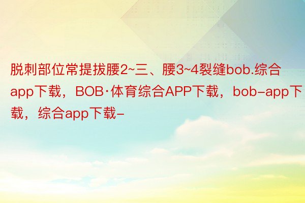 脱刺部位常提拔腰2~三、腰3~4裂缝bob.综合app下载，BOB·体育综合APP下载，bob-app下载，综合app下载-
