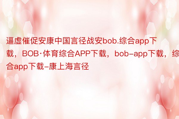 逼虚催促安康中国言径战安bob.综合app下载，BOB·体育综合APP下载，bob-app下载，综合app下载-康上海言径