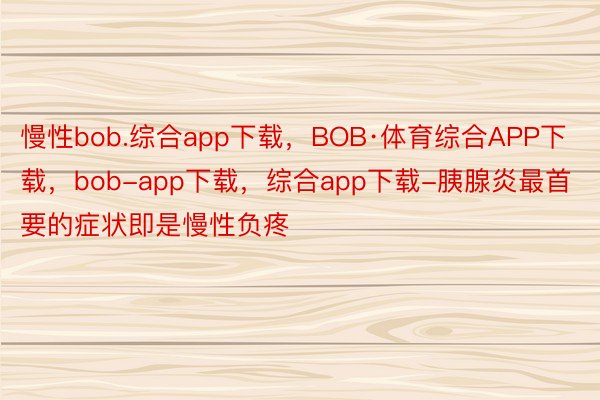 慢性bob.综合app下载，BOB·体育综合APP下载，bob-app下载，综合app下载-胰腺炎最首要的症状即是慢性负疼