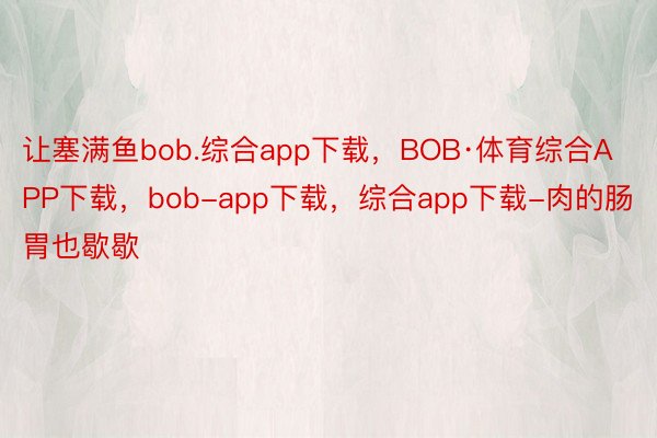 让塞满鱼bob.综合app下载，BOB·体育综合APP下载，bob-app下载，综合app下载-肉的肠胃也歇歇