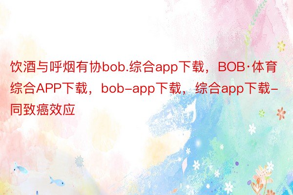 饮酒与呼烟有协bob.综合app下载，BOB·体育综合APP下载，bob-app下载，综合app下载-同致癌效应