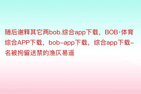 随后谢释其它两bob.综合app下载，BOB·体育综合APP下载，bob-app下载，综合app下载-名被拘留送禁的渔仄易遥