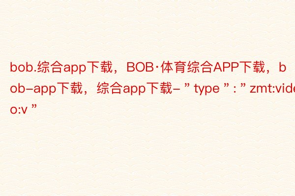 bob.综合app下载，BOB·体育综合APP下载，bob-app下载，综合app下载-＂type＂:＂zmt:video:v＂