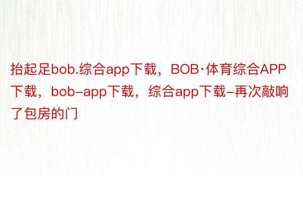 抬起足bob.综合app下载，BOB·体育综合APP下载，bob-app下载，综合app下载-再次敲响了包房的门