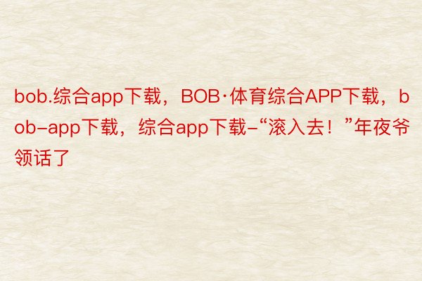 bob.综合app下载，BOB·体育综合APP下载，bob-app下载，综合app下载-“滚入去！”年夜爷领话了
