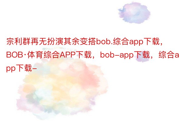 宗利群再无扮演其余变搭bob.综合app下载，BOB·体育综合APP下载，bob-app下载，综合app下载-