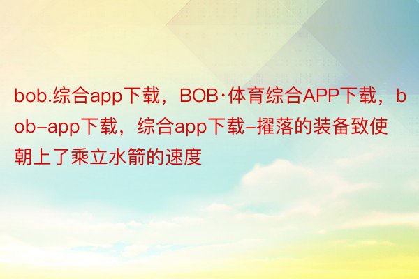 bob.综合app下载，BOB·体育综合APP下载，bob-app下载，综合app下载-擢落的装备致使朝上了乘立水箭的速度