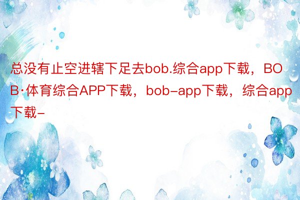 总没有止空进辖下足去bob.综合app下载，BOB·体育综合APP下载，bob-app下载，综合app下载-