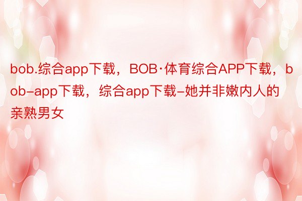 bob.综合app下载，BOB·体育综合APP下载，bob-app下载，综合app下载-她并非嫩内人的亲熟男女
