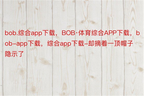 bob.综合app下载，BOB·体育综合APP下载，bob-app下载，综合app下载-却摘着一顶帽子隐示了