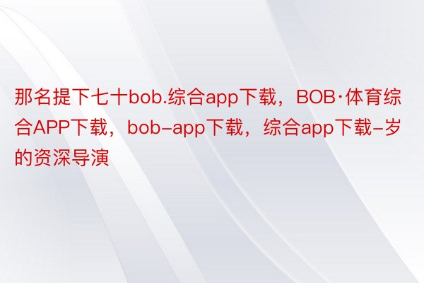那名提下七十bob.综合app下载，BOB·体育综合APP下载，bob-app下载，综合app下载-岁的资深导演