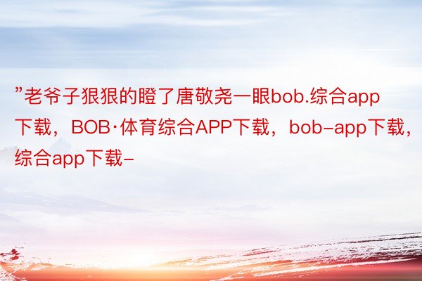 ”老爷子狠狠的瞪了唐敬尧一眼bob.综合app下载，BOB·体育综合APP下载，bob-app下载，综合app下载-