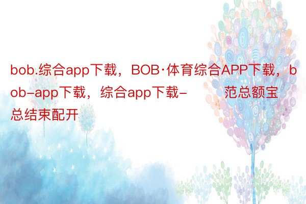 bob.综合app下载，BOB·体育综合APP下载，bob-app下载，综合app下载-        范总额宝总结束配开