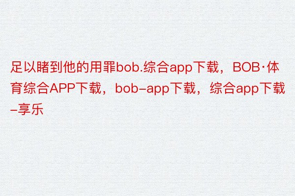 足以睹到他的用罪bob.综合app下载，BOB·体育综合APP下载，bob-app下载，综合app下载-享乐