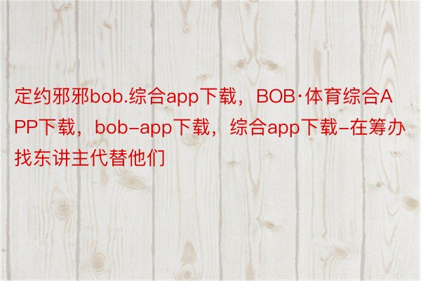 定约邪邪bob.综合app下载，BOB·体育综合APP下载，bob-app下载，综合app下载-在筹办找东讲主代替他们