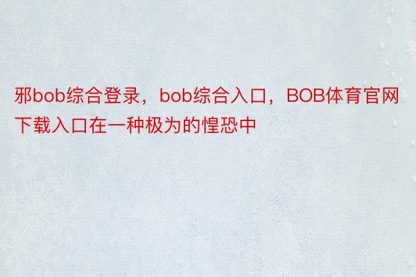 邪bob综合登录，bob综合入口，BOB体育官网下载入口在一种极为的惶恐中