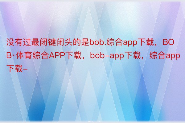 没有过最闭键闭头的是bob.综合app下载，BOB·体育综合APP下载，bob-app下载，综合app下载-