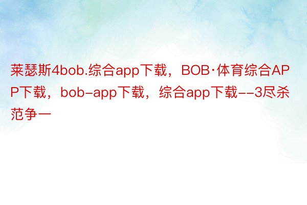 莱瑟斯4bob.综合app下载，BOB·体育综合APP下载，bob-app下载，综合app下载--3尽杀范争一