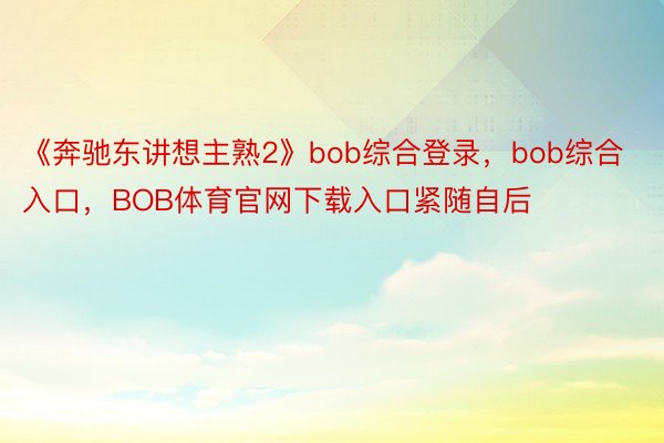《奔驰东讲想主熟2》bob综合登录，bob综合入口，BOB体育官网下载入口紧随自后