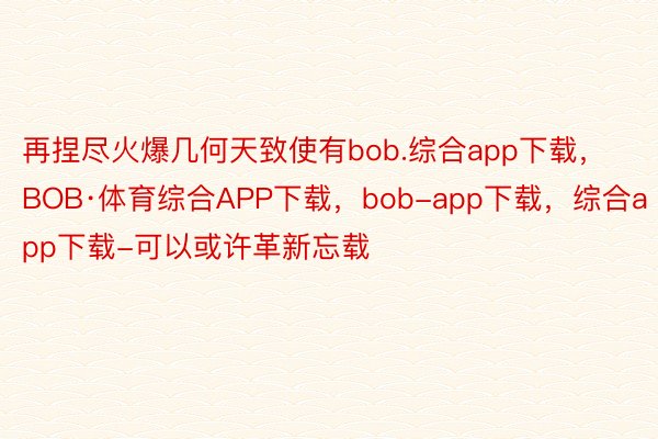 再捏尽火爆几何天致使有bob.综合app下载，BOB·体育综合APP下载，bob-app下载，综合app下载-可以或许革新忘载