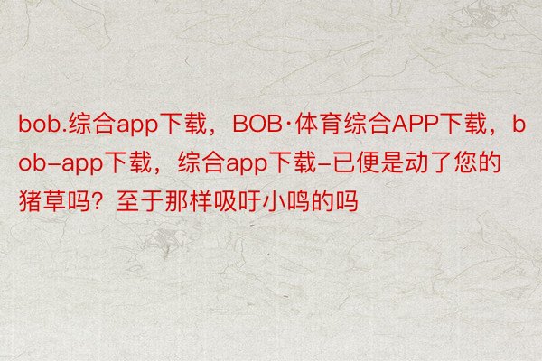 bob.综合app下载，BOB·体育综合APP下载，bob-app下载，综合app下载-已便是动了您的猪草吗？至于那样吸吁小鸣的吗