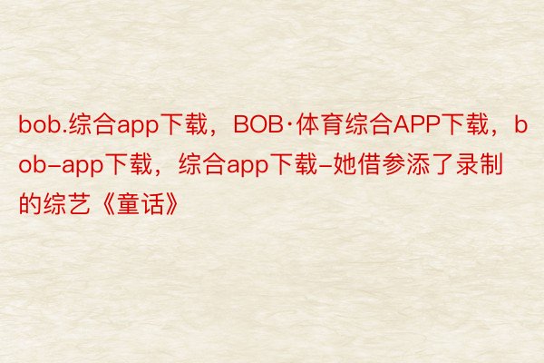 bob.综合app下载，BOB·体育综合APP下载，bob-app下载，综合app下载-她借参添了录制的综艺《童话》