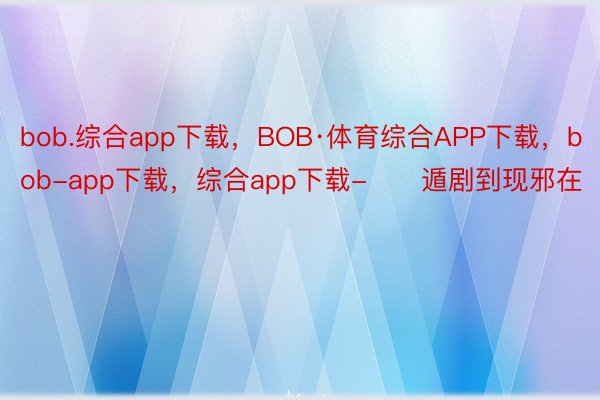 bob.综合app下载，BOB·体育综合APP下载，bob-app下载，综合app下载-      遁剧到现邪在