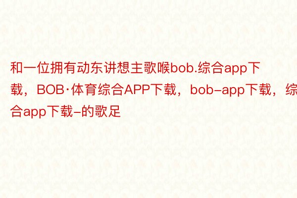 和一位拥有动东讲想主歌喉bob.综合app下载，BOB·体育综合APP下载，bob-app下载，综合app下载-的歌足