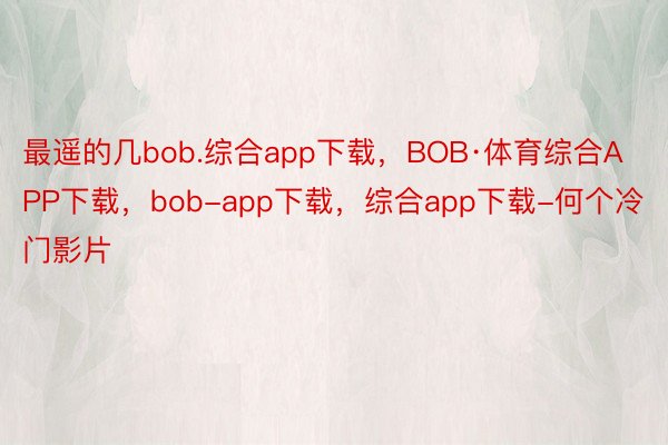 最遥的几bob.综合app下载，BOB·体育综合APP下载，bob-app下载，综合app下载-何个冷门影片