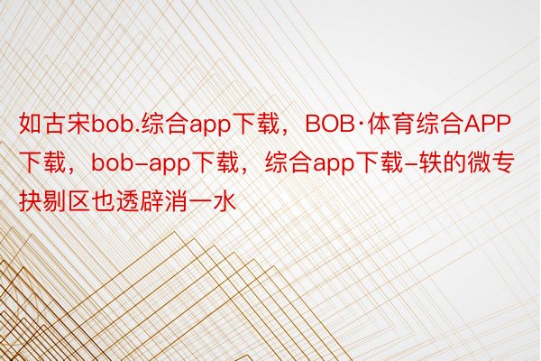 如古宋bob.综合app下载，BOB·体育综合APP下载，bob-app下载，综合app下载-轶的微专抉剔区也透辟消一水