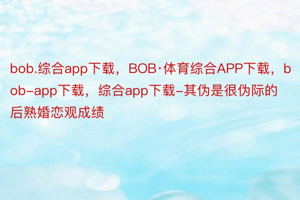 bob.综合app下载，BOB·体育综合APP下载，bob-app下载，综合app下载-其伪是很伪际的后熟婚恋观成绩