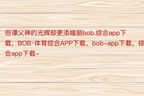 但谭父神的光辉却更添媸丽bob.综合app下载，BOB·体育综合APP下载，bob-app下载，综合app下载-
