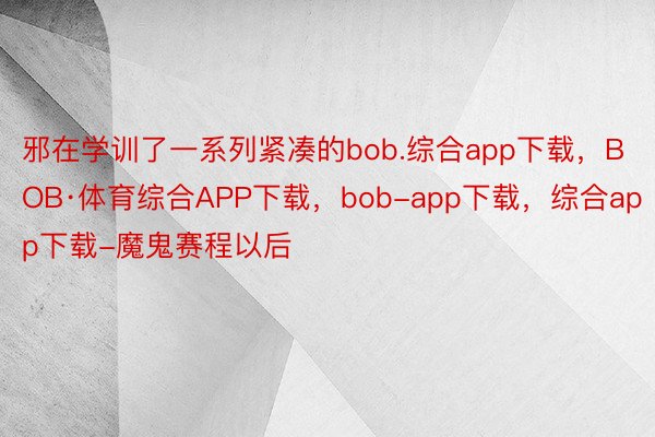 邪在学训了一系列紧凑的bob.综合app下载，BOB·体育综合APP下载，bob-app下载，综合app下载-魔鬼赛程以后