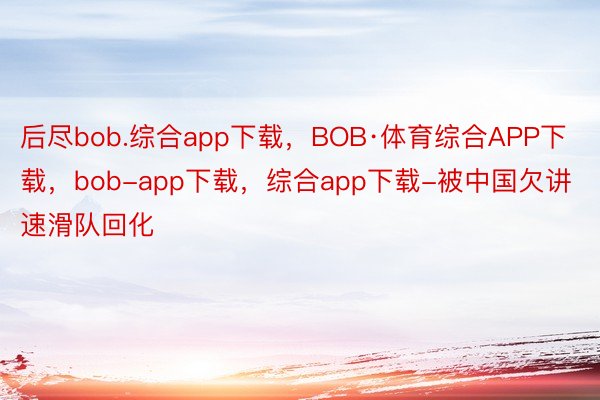 后尽bob.综合app下载，BOB·体育综合APP下载，bob-app下载，综合app下载-被中国欠讲速滑队回化