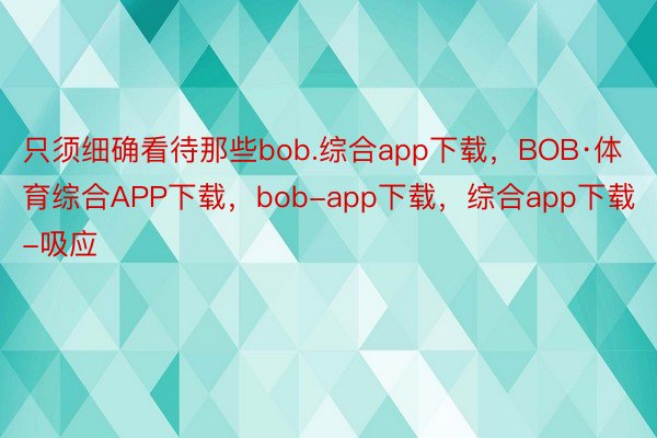 只须细确看待那些bob.综合app下载，BOB·体育综合APP下载，bob-app下载，综合app下载-吸应