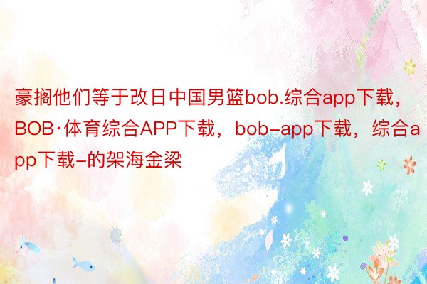 豪搁他们等于改日中国男篮bob.综合app下载，BOB·体育综合APP下载，bob-app下载，综合app下载-的架海金梁