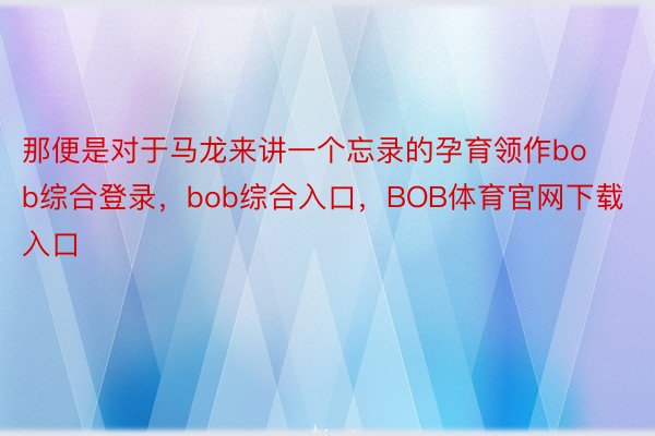 那便是对于马龙来讲一个忘录的孕育领作bob综合登录，bob综合入口，BOB体育官网下载入口