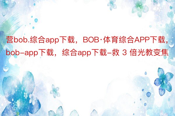 营bob.综合app下载，BOB·体育综合APP下载，bob-app下载，综合app下载-救 3 倍光教变焦