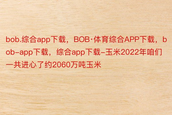bob.综合app下载，BOB·体育综合APP下载，bob-app下载，综合app下载-玉米2022年咱们一共进心了约2060万吨玉米