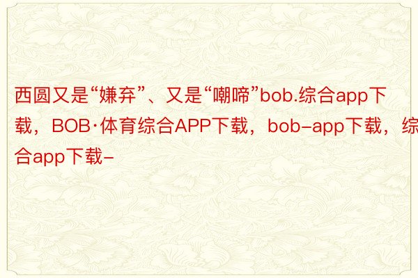 西圆又是“嫌弃”、又是“嘲啼”bob.综合app下载，BOB·体育综合APP下载，bob-app下载，综合app下载-